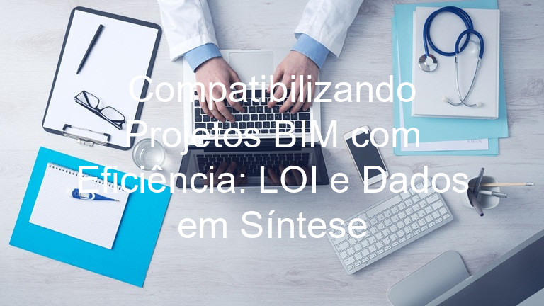 Compatibilizando Projetos BIM com Eficiência: LOI e Dados em Síntese